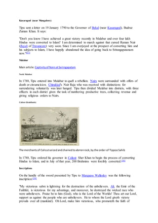 Kasaragod (near Mangalore)
Tipu sent a letter on 19 January 1790 to the Governor of Bekal (near Kasaragod), Budruz
Zuman Khan. It says:
"Don't you know I have achieved a great victory recently in Malabar and over four lakh
Hindus were converted to Islam? I am determined to march against that cursed Raman Nair
(Rajah of Travancore) very soon. Since I am overjoyed at the prospect of converting him and
his subjects to Islam, I have happily abandoned the idea of going back to Srirangapatanam
now."[57]
Malabar
Main article:Captivityof NairsatSeringapatam
North Malabar
In 1788, Tipu entered into Malabar to quell a rebellion. Nairs were surrounded with offers of
death or circumcision. Chirakkal's Nair Raja who was received with distinctions for
surrendering voluntarily was later hanged. Tipu then divided Malabar into districts, with three
officers in each district given the task of numbering productive trees, collecting revenue and
giving religious orders to Nairs.
Calicut (Kozhikode)
The merchantsof Calicutseizedandchainedtoabrrenrock,by the order of TippooSahib
In 1788, Tipu ordered his governor in Calicut Sher Khan to begin the process of converting
Hindus to Islam, and in July of that year, 200 Brahmins were forcibly converted.[58]
Inscriptions
On the handle of the sword presented by Tipu to Marquess Wellesley was the following
inscription:[59]
"My victorious sabre is lightning for the destruction of the unbelievers. Ali, the Emir of the
Faithful, is victorious for my advantage, and moreover, he destroyed the wicked race who
were unbelievers. Praise be to him (God), who is the Lord of the Worlds! Thou art our Lord,
support us against the people who are unbelievers. He to whom the Lord giveth victory
prevails over all (mankind). Oh Lord, make him victorious, who promoteth the faith of
 