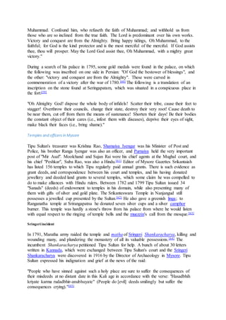 Muhammad. Confound him, who refuseth the faith of Muhammad; and withhold us from
those who are so inclined from the true faith. The Lord is predominant over his own works.
Victory and conquest are from the Almighty. Bring happy tidings, Oh Muhammad, to the
faithful; for God is the kind protector and is the most merciful of the merciful. If God assists
thee, thou will prosper. May the Lord God assist thee, Oh Muhammad, with a mighty great
victory."
During a search of his palace in 1795, some gold medals were found in the palace, on which
the following was inscribed on one side in Persian: "Of God the bestower of blessings", and
the other: "victory and conquest are from the Almighty". These were carved in
commemoration of a victory after the war of 1780.[60] The following is a translation of an
inscription on the stone found at Seringapatam, which was situated in a conspicuous place in
the fort:[59]
"Oh Almighty God! dispose the whole body of infidels! Scatter their tribe, cause their feet to
stagger! Overthrow their councils, change their state, destroy their very root! Cause death to
be near them, cut off from them the means of sustenance! Shorten their days! Be their bodies
the constant object of their cares (i.e., infest them with diseases), deprive their eyes of sight,
make black their faces (i.e., bring shame)."
Temples and officers in Mysore
Tipu Sultan's treasurer was Krishna Rao, Shamaiya Iyengar was his Minister of Post and
Police, his brother Ranga Iyengar was also an officer, and Purnaiya held the very important
post of "Mir Asaf". Moolchand and Sujan Rai were his chief agents at the Mughal court, and
his chief "Peshkar", Suba Rao, was also a Hindu.[61] Editor of Mysore Gazettes Srikantaiah
has listed 156 temples to which Tipu regularly paid annual grants. There is such evidence as
grant deeds, and correspondence between his court and temples, and his having donated
jewellery and deeded land grants to several temples, which some claim he was compelled to
do to make alliances with Hindu rulers. Between 1782 and 1799 Tipu Sultan issued 34
"Sanads" (deeds) of endowment to temples in his domain, while also presenting many of
them with gifts of silver and gold plate. The Srikanteswara Temple in Nanjangud still
possesses a jewelled cup presented by the Sultan.[62] He also gave a greenish linga; to
Ranganatha temple at Srirangapatna he donated seven silver cups and a silver camphor
burner. This temple was hardly a stone's throw from his palace from where he would listen
with equal respect to the ringing of temple bells and the muezzin's call from the mosque.[63]
Sringeri incident
In 1791, Maratha army raided the temple and matha of Sringeri Shankaracharya, killing and
wounding many, and plundering the monastery of all its valuable possessions.[64] The
incumbent Shankaracharya petitioned Tipu Sultan for help. A bunch of about 30 letters
written in Kannada, which were exchanged between Tipu Sultan's court and the Sringeri
Shankaracharya were discovered in 1916 by the Director of Archaeology in Mysore. Tipu
Sultan expressed his indignation and grief at the news of the raid:
"People who have sinned against such a holy place are sure to suffer the consequences of
their misdeeds at no distant date in this Kali age in accordance with the verse: "Hasadbhih
kriyate karma rudadbhir-anubhuyate" (People do [evil] deeds smilingly but suffer the
consequences crying)."[65]
 