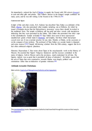 He immediately ordered the Asaf of Bednur to supply the Swami with 200 rahatis (fanams)
in cash and other gifts and articles. Tipu Sultan's interest in the Sringeri temple continued for
many years, and he was still writing to the Swami in the 1790s CE.[66]
Controversial figure
In light of this and other events, B.A. Saletare has described Tipu Sultan as a defender of the
Hindu dharma, who also patronised other temples including one at Melkote, for which he
issued a Kannada decree that the Shrivaishnava invocatory verses there should be recited in
the traditional form. The temple at Melkote still has gold and silver vessels with inscriptions
indicating that they were presented by the Sultan. Tipu Sultan also presented four silver cups
to the Lakshmikanta Temple at Kalale.[67] Tipu Sultan does seem to have repossessed
unauthorised grants of land made to Brahmins and temples, but those which had proper
sanads were not. It was a normal practice for any ruler, Muslim or Hindu, on his accession or
on the conquest of new territory. The portrayal of Tipu Sultan as a secular leader is disputed,
and some sources,[which?] largely left-leaning scholars from the 20th century, suggest that he in
fact often embraced religious pluralism.
Historian Hayavadana C. Rao wrote about Tippu in his encyclopaedic work on the History of
Mysore. He asserted that Tippu's "religious fanaticism and the excesses committed in the
name of religion, both in Mysore and in the provinces, stand condemned for all time. His
bigotry, indeed, was so great that it precluded all ideas of toleration". He further asserts that
the acts of Tippu that were constructive towards Hindus were largely political and
ostentatious rather than an indication of genuine tolerance.[68]
Attitude towards Christians
Main article:Captivityof MangaloreanCatholicsatSeringapatam
The Jamalabadfort route.MangaloreanCatholicshadtravelledthroughthisroute ontheirwayto
Seringapatam
 