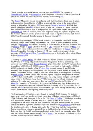 Tipu is regarded to be anti-Christian by some historians.[69][70][71] The captivity of
Mangalorean Catholics at Seringapatam, which began on 24 February 1784 and ended on 4
May 1799, remains the most disconsolate memory in their history.[72]
The Barcoor Manuscript reports him as having said: "All Musalmans should unite together,
and considering the annihilation of infidels as a sacred duty, labour to the utmost of their
power, to accomplish that subject."[73] Soon after the Treaty of Mangalore in 1784, Tipu
gained control of Canara.[74] He issued orders to seize the Christians in Canara, confiscate
their estates,[75] and deport them to Seringapatam, the capital of his empire, through the
Jamalabad fort route.[76] However, there were no priests among the captives. Together with
Fr. Miranda, all the 21 arrested priests were issued orders of expulsion to Goa, fined Rupees
200,000, and threatened death by hanging if they ever returned.[73]
Tipu ordered the destruction of 27 Catholic churches, all beautifully carved with statues
depicting various saints. Among them included the Church of Nossa Senhora de Rosario
Milagres at Mangalore, Fr Miranda's Seminary at Monte Mariano, Church of Jesu Marie Jose
at Omzoor, Chapel at Bolar, Church of Merces at Ullal, Imaculata Conceiciao at Mulki, San
Jose at Perar, Nossa Senhora dos Remedios at Kirem, Sao Lawrence at Karkal, Rosario at
Barkur, Immaculata Conceciao at Baidnur.[73] All were razed to the ground, with the
exception of The Church of Holy Cross at Hospet, owing to the friendly offices of the Chauta
Raja of Moodbidri.[77]
According to Thomas Munro, a Scottish soldier and the first collector of Canara, around
60,000 people,[78] nearly 92 percent of the entire Mangalorean Catholic community, were
captured; only 7,000 escaped. Francis Buchanan gives the numbers as 70,000 captured, from
a population of 80,000, with 10,000 escaping. They were forced to climb nearly 4,000 feet
(1,200 m) through the jungles of the Western Ghat mountain ranges. It was 210 miles
(340 km) from Mangalore to Seringapatam, and the journey took six weeks. According to
British Government records, 20,000 of them died on the march to Seringapatam. According
to James Scurry, a British officer, who was held captive along with Mangalorean Catholics,
30,000 of them were forcibly converted to Islam. The young women and girls were forcibly
made wives of the Muslims living there.[79] The young men who offered resistance were
disfigured by cutting their noses, upper lips, and ears.[80] According to Mr. Silva of
Gangolim, a survivor of the captivity, if a person who had escaped from Seringapatam was
found, the punishment under the orders of Tipu was the cutting off of the ears, nose, the feet
and one hand.[81] Gazetteer of South India describes Tipu Sultan forcibly circumcising 30,000
West Coast Christians and deporting them to Mysore[82]
Tipu's persecution of Christians even extended to captured British soldiers. For instance,
there were a significant number of forced conversions of British captives between 1780 and
1784. Following their disastrous defeat at the 1780 Battle of Pollilur, 7,000 British men along
with an unknown number of women were held captive by Tipu in the fortress of
Seringapatnam. Of these, over 300 were circumcised and given Muslim names and clothes
and several British regimental drummer boys were made to wear ghagra cholis and entertain
the court as nautch girls or dancing girls. After the 10-year-long captivity ended, James
Scurry, one of those prisoners, recounted that he had forgotten how to sit in a chair and use a
knife and fork. His English was broken and stilted, having lost all his vernacular idiom. His
skin had darkened to the swarthy complexion of negroes, and moreover, he had developed an
aversion to wearing European clothes.[83]
 