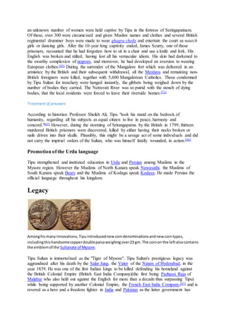 an unknown number of women were held captive by Tipu in the fortress of Seringapatnam.
Of these, over 300 were circumcised and given Muslim names and clothes and several British
regimental drummer boys were made to wear ghagra cholis and entertain the court as nautch
girls or dancing girls. After the 10-year long captivity ended, James Scurry, one of those
prisoners, recounted that he had forgotten how to sit in a chair and use a knife and fork. His
English was broken and stilted, having lost all his vernacular idiom. His skin had darkened to
the swarthy complexion of negroes, and moreover, he had developed an aversion to wearing
European clothes.[85] During the surrender of the Mangalore fort which was delivered in an
armistice by the British and their subsequent withdrawal, all the Mestizos and remaining non-
British foreigners were killed, together with 5,600 Mangalorean Catholics. Those condemned
by Tipu Sultan for treachery were hanged instantly, the gibbets being weighed down by the
number of bodies they carried. The Netravati River was so putrid with the stench of dying
bodies, that the local residents were forced to leave their riverside homes.[73]
Treatment of prisoners
According to historian Professor Sheikh Ali, Tipu "took his stand on the bedrock of
humanity, regarding all his subjects as equal citizen to live in peace, harmony and
concord."[63] However, during the storming of Srirangapatna by the British in 1799, thirteen
murdered British prisoners were discovered, killed by either having their necks broken or
nails driven into their skulls. Plausibly, this might be a savage act of some individuals and did
not carry the impirial orders of the Sultan, who was himself fatally wounded, in action.[86]
Promotion of the Urdu language
Tipu strengthened and instituted education in Urdu and Persian among Muslims in the
Mysore region. However the Muslims of North Kanara speak Nawayathi, the Muslims of
South Kanara speak Beary and the Muslims of Kodagu speak Kodava. He made Persian the
official language throughout his kingdom.
Legacy
Amonghismanyinnovations,Tipuintroducednew coindenominationsandnew cointypes,
includingthishandsomecopperdoublepaisaweighingover23 gm. The coinon the leftalsocontains
the emblemof the Sultanate of Mysore.
Tipu Sultan is immortalised as the "Tiger of Mysore". Tipu Sultan's prestigious legacy was
aggrandised after his death by the Salar Jung, the Vizier of the Nizam of Hyderabad, in the
year 1839. He was one of the first Indian kings to be killed defending his homeland against
the British Colonial Empire (British East India Company)(the first being Pazhassi Raja of
Malabar who also held out against the English for more than a decade thus surpassing Tipu)
while being supported by another Colonial Empire, the French East India Company,[87] and is
revered as a hero and a freedom fighter in India and Pakistan as the latter government has
 