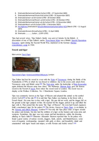 8. ShahzadaMuhammad SubhanSultan(1785 – 27 September1845)
9. ShahzadaMuhammad ShukrullahSultan(1785– 25 September1837)
10. ShahzadaSarwar-ud-dinSultan(1790– 20 October1833)
11. ShahzadaMuhammad Nizam-ud-dinSultan(1791 – 20 October1791)
12. ShahzadaMuhammad Jamal-ud-dinSultan(1795– 13 November1842)
13. ShahzadaMunir-ud-dinSultan(1795– 1 December1837)
14. His Highness ShahzadaSirGhulamMuhammadSultanSahib,KCSI (March 1795 – 11 August
1872)
15. ShahzadaGhulamAhmadSultan(1796 – 11 April 1824)
16. Shahzada.............Sultan....(1797–1797)
Tipu had several wives. Tipu Sultan's family was sent to Calcutta by the British. A
descendent of one of Tipu Sultan's uncles Noor Inayat Khan was a British Special Operations
Executive agent during the Second World War, murdered in the German Dachau
concentration camp in 1944.
Sword and tiger
Main article:Tipu'sTiger
TipuSultan'sTiger.VictoriaandAlbertMuseum,London
Tipu Sultan had lost his sword in a war with the Nairs of Travancore during the Battle of the
Nedumkotta (1789), in which he was forced to withdraw due to the severe joint attack from
Travancore army and British army.[88] The Nair army under the leadership of Raja Kesavadas
again defeated the Mysore army near Aluva. The Maharaja, Dharma Raja, gave the famous
sword to the Nawab of Arcot, from where the sword went to London. The sword was on
display at the Wallace Collection, No. 1 Manchester Square, London.
Tipu was commonly known as the Tiger of Mysore and adopted this animal as the symbol
(bubri/ babri)[89] of his rule.[90] It is said that Tipu Sultan was hunting in the forest with a
French friend. He came face to face with a tiger. His gun did not work, and his dagger fell on
the ground as the tiger jumped on him. He reached for the dagger, picked it up, and killed the
tiger with it. That earned him the name "the Tiger of Mysore". He even had French engineers
build a mechanical tiger for his palace.[91] The device, known as Tipu's Tiger, is on display in
the Victoria and Albert Museum, London.[92] Not only did Tipu place relics of tigers around
his palace and domain, but also had the emblem of a tiger on his banners and some arms and
weapons. Sometimes this tiger was very ornate and had inscriptions within the drawing,
alluding to Tipu's faith.[93] Historian Alexander Beatson reported that "in his palace was
found a great variety of curious swords, daggers, fusils, pistols, and blunderbusses; some
were of exquisite workmanship, mounted with gold, or silver, and beautifully inlaid and
ornamented with tigers' heads and stripes, or with Persian and Arabic verses".[14]
 