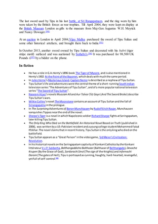 The last sword used by Tipu in his last battle, at Sri Rangapatnam, and the ring worn by him
were taken by the British forces as war trophies. Till April 2004, they were kept on display at
the British Museum London as gifts to the museum from Maj-Gen Augustus W.H. Meyrick
and Nancy Dowager.[94]
At an auction in London in April 2004,Vijay Mallya purchased the sword of Tipu Sultan and
some other historical artefacts, and brought them back to India.[95]
In October 2013, another sword owned by Tipu Sultan and decorated with his babri (tiger
stripe motif) surfaced and was auctioned by Sotheby's.[96] It was purchased for 98,500 UK
Pounds £[97] by a bidder on the phone.
In fiction
 He has a role inG.A.Henty's1896 book The Tigerof Mysore,and isalsomentionedin
Henty's1902 At the Pointof the Bayonet,whichdealswithmuchthe same period.
 In JulesVerne'sMysteriousIsland,CaptainNemo isdescribedasanephew of TipuSultan.
 TipuSultan'slife andadventureswere the central theme of ashort-runningSouthIndian
televisionseries"The Adventuresof TipuSultan",andof a more popularnational television
series"The Swordof TipuSultan".
 NaseemHijazi'snovels MuazamAliandAur TalvarṬūṭ Gaye (And TheSword Broke) describe
TipuSultan'swars.
 Wilkie Collins'snovel TheMoonstonecontainsanaccountof Tipu Sultanandthe fall of
Srirangapatnainthe prologue.
 In The Surprising Adventuresof Baron Munchausen by Rudolf ErichRaspe,Munchausen
vanquishesTippoonearthe endof the novel.
 Sharpe'sTiger isa novel inwhichNapoleonicsoldier RichardSharpe fightsatSeringapatam,
laterkillingTipuSultan.
 The Only King Who Died on the Battlefield:An Historical NovelBased on Truth (publishedin
2006), was writtenbya US-Pakistani residentandayoungcollege studentMohammedFaisal
Iftikhar.The novel claimsthatinrecenthistory,TipuSultanisthe onlykingwhodiedonthe
battlefield.
 TipuSultanappearsas a "Great Person"inthe videogame, SidMeier'sCivilization:
Revolution.
 In hishistorical novelsonthe Seringapatamcaptivityof KonkaniCatholicsbythe Konkani
littérateurV.J.P.Saldanha,Belthangaddicho Balthazar(Balthazarof Belthangady),Devache
Krupen (Bythe Grace of God), SardarachiSinol(The signof the Knights) and Infernachi
Daram(The gatesof Hell),Tipuis portrayedascunning,haughty,hard-hearted,revengeful,
yetfull of self-control.[98]
 