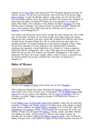 including his son Tipu Sultan, under house arrest.[20][23] The sudden departure left Hyder Ali
with few resources. He may have been fortuitously aided at this time by the faraway Third
Battle of Panipat, in which the Marathas suffered a major defeat, Jan 1761. Because of this
loss, the Marathas withdrew forces from Mysore and Hyder Ali's brother-in-law Makdum Ali
chased them into Bidnur and Sunda.[24][25] Hyder Ali soon consolidated his strength by
placing Mirza Sahib as the commander of Sira, Ibrahim Ali Khan in Bangalore and Amin
Sahib his cousin in Basnagar. Soon afterward Hyder Ali marched alongside Makdum Ali's
forces, which numbered about 6,000, along with the 3,000 men from his garrison at
Bangalore, toward Seringapatam.[23]
They clashed with Khande Rao's forces before reaching the capital. Khande Rao, with 11,000
men, won the battle, and Hyder Ali was forced to apply to the exiled Nanjaraj for support.
Nanjaraj gave him command of his army, and the title of Dalwai.[25][26] With this force Hyder
Ali again moved out against Khande Rao. The two armies faced each other again, but a
deception by Hyder Ali convinced Khande Rao to flee instead of engaging in battle. Hyder
Ali sent letters appearing to be from Nanjaraj to some of Khande Rao's commanders,
confirming their agreement to hand Khande Rao over to Hyder Ali. Fearing a conspiracy,
Khande Rao fled into Seringapatam. After a minor battle against the now-leaderless army,
Hyder Ali took over most of its remnants and surrounded Seringapatam.[27] The ensuing
negotiations left Hyder Ali in nearly complete military control of Mysore. Concessions that
he extracted included the surrender of Khande Rao, who Hyder Ali imprisoned in
Bangalore.[28]
Ruler of Mysore
The flag of the Sultanate of Mysore at the entrance into the fort of Bangalore.
After overthrowing Khande Rao, Hyder Ali founded the Sultanate of Mysore and formally
styled himself Sultan Hyder Ali Khan in his correspondence with the Mughal Emperor Shah
Alam II. He was very cautious in his diplomacy with the Nizam of Hyderabad, who was,
according to an official Mughal firman, the sovereign of all Muslim-ruled territories in
southern India.[19]
On the Malabar Coast, Ali Raja Kunhi Amsa II had established a large and well armed fleet
consisting of 10 dhows and 30 larger ketches in the Indian Ocean, in his attempts to conquer
islands that had withstood the Mughal Emperor Aurangzeb.[29] In 1763 his fleet sailed from
Lakshadweep and Cannanore carrying on board sepoys and on its pennons the colours and
emblems of Hyder Ali, and captured the Maldives, enacting cruelties upon fellow Muslims
who inhabited the islands. Ali Raja returned to Mysore to pay homage to Hyder Ali,
presenting him the captured Sultan of the Maldives Hasan 'Izz ud-din, whom Ali Raja had
blinded. Outraged at this excess, Hyder Ali stripped Ali Raja of the command of his fleet.[30]
 