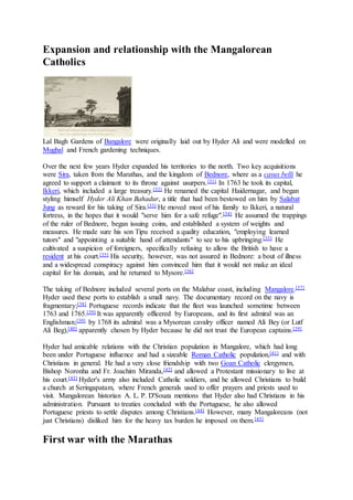 Expansion and relationship with the Mangalorean
Catholics
Lal Bagh Gardens of Bangalore were originally laid out by Hyder Ali and were modelled on
Mughal and French gardening techniques.
Over the next few years Hyder expanded his territories to the north. Two key acquisitions
were Sira, taken from the Marathas, and the kingdom of Bednore, where as a casus belli he
agreed to support a claimant to its throne against usurpers.[31] In 1763 he took its capital,
Ikkeri, which included a large treasury.[32] He renamed the capital Haidernagar, and began
styling himself Hyder Ali Khan Bahadur, a title that had been bestowed on him by Salabat
Jung as reward for his taking of Sira.[33] He moved most of his family to Ikkeri, a natural
fortress, in the hopes that it would "serve him for a safe refuge".[34] He assumed the trappings
of the ruler of Bednore, began issuing coins, and established a system of weights and
measures. He made sure his son Tipu received a quality education, "employing learned
tutors" and "appointing a suitable hand of attendants" to see to his upbringing.[35] He
cultivated a suspicion of foreigners, specifically refusing to allow the British to have a
resident at his court.[35] His security, however, was not assured in Bednore: a bout of illness
and a widespread conspiracy against him convinced him that it would not make an ideal
capital for his domain, and he returned to Mysore.[36]
The taking of Bednore included several ports on the Malabar coast, including Mangalore.[37]
Hyder used these ports to establish a small navy. The documentary record on the navy is
fragmentary;[38] Portuguese records indicate that the fleet was launched sometime between
1763 and 1765.[39] It was apparently officered by Europeans, and its first admiral was an
Englishman;[39] by 1768 its admiral was a Mysorean cavalry officer named Ali Bey (or Lutf
Ali Beg),[40] apparently chosen by Hyder because he did not trust the European captains.[39]
Hyder had amicable relations with the Christian population in Mangalore, which had long
been under Portuguese influence and had a sizeable Roman Catholic population,[41] and with
Christians in general. He had a very close friendship with two Goan Catholic clergymen,
Bishop Noronha and Fr. Joachim Miranda,[42] and allowed a Protestant missionary to live at
his court.[43] Hyder's army also included Catholic soldiers, and he allowed Christians to build
a church at Seringapatam, where French generals used to offer prayers and priests used to
visit. Mangalorean historian A. L. P. D'Souza mentions that Hyder also had Christians in his
administration. Pursuant to treaties concluded with the Portuguese, he also allowed
Portuguese priests to settle disputes among Christians.[44] However, many Mangaloreans (not
just Christians) disliked him for the heavy tax burden he imposed on them.[45]
First war with the Marathas
 