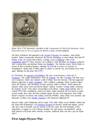 Hyder Ali in 1762, incorrectly described as the Commander in Chief of the Marathas. At the
head of his army in the war against the British in India. (French painting)
The Rani of Bednore had appealed to the Nawab of Savanur for assistance when Hyder
invaded. Hyder consequently threatened the Nawab, attempting to extort tribute from him.[46]
Failing in this, he overran that territory, reaching as far as Dharwad, north of the
Tungabhadra River.[47] Since Savanur was a tributary of the Marathas, the Peshwa countered
with a strong force, and defeated Hyder near Rattihalli. The Maratha victory forced Hyder to
retreat; he had to abandon Bednore, although he was able to remove its treasures to
Seringapatam. Hyder paid 35 lahks rupees in tribute to end the war, and returned most of his
gains, although he did retain Sira.[47][48]
In 1766 Hyder Ali returned to the Malabar, this time at the invitation of the raja of
Cannanore, who sought independence from the Zamorin, the ruler of Calicut who held sway
over Cannanore. Hyder also claimed a debt of tribute from the Zamorin, who had supported
Hyder's opponents in earlier campaigns. After a difficult campaign, Hyder reached Calicut,
where the Zamorin, after promising to make payment, failed to deliver. Hyder placed the
Zamorin under house arrest and had his finance minister tortured. Fearing similar treatment,
the Zamorin set fire to his palace and perished in the flames, ending Eradi dynastic rule of
Calicut.[49][50] After establishing control of Calicut, Hyder departed, but was forced to return
several months later when the Nairs rebelled against the rule of his lieutenant, Reza Sahib.
Hyder's response was harsh: after putting down the rebellion, many rebels were executed, and
thousands of others were forcibly relocated to the Mysorean highlands.[49]
Mysore's titular ruler Krishnaraja died in April 1766, while Hyder was in Malabar. Hyder had
left orders that Krishnaraja's son Nanjaraja Wodeyar be invested should that happen, and he
only later came to formally pay his respects to the new rajah. He took advantage of this
opportunity to engage in a sort of house cleaning: the raja's palace was plundered, and its
staff reduced to the point where virtually everyone employed there was also a spy for Hyder
Ali.[51]
First Anglo-Mysore War
 