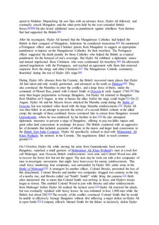 speed to Malabar. Dispatching his son Tipu with an advance force, Hyder Ali followed, and
eventually retook Mangalore and the other ports held by the over-extended British
forces.[63][64] He also levied additional taxes as punishment against rebellious Nair districts
that had supported the British.[64]
After his reconquest, Hyder Ali learned that the Mangalorean Catholics had helped the
British in their conquest of Mangalore, behaviour he considered treasonous.[65] He summoned
a Portuguese officer and several Christian priests from Mangalore to suggest an appropriate
punishment to impose on the Mangalorean Catholics for their treachery. The Portuguese
officer suggested the death penalty for those Catholics who helped the British as a typical
punishment for the betrayal of one's sovereign. But Hyder Ali exhibited a diplomatic stance
and instead imprisoned those Christians who were condemned for treachery.[66] He afterwards
opened negotiations with the Portuguese, and reached an agreement with them that removed
suspicion from the clergy and other Christians.[67] The Mangalorean Catholic community
flourished during the rest of Hyder Ali's reign.[68]
During Hyder Ali's absence from the Carnatic, the British recovered many places that Hyder
Ali had taken and only weakly garrisoned, and advanced as far south as Dindigul.[69] They
also convinced the Marathas to enter the conflict, and a large force of theirs, under the
command of Morari Rao, joined with Colonel Smith at Ooscota in early August 1768.[70] This
army then began preparations to besiege Bangalore, but Hyder Ali returned to Bangalore
from Malabar on 9 August, in time to harass the allies before the siege could begin.[71] On 22
August, Hyder Ali and his Mysore forces attacked the Maratha camp during the Battle of
Ooscota, but was repulsed when faced with the large Maratha reinforcements.[72] Hyder Ali
was then foiled in an attempt to prevent the arrival of a second British column at the allied
camp; the strength of these combined forces convinced him to retreat from Bangalore toward
Gurramkonda, where he was reinforced by his brother in law.[73] He also attempted
diplomatic measures to prevent a siege of Bangalore, offering to pay ten lahks rupees and
grant other land concessions in exchange for peace. The British countered with an aggressive
list of demands that included payments of tribute to the nizam and larger land concessions to
the British East India Company. Hyder Ali specifically refused to deal with Muhammed Ali
Khan Wallajah, his nemesis in the Carnatic. The negotiations failed to reach common
ground.[73]
On 3 October, Hyder Ali, while moving his army from Guuramkonda back toward
Bangalore, surprised a small garrison of Muhammed Ali Khan Wallajah's men at a rock fort
call Mulwagal, near Ooscota. British reinforcements were sent, and Colonel Wood was able
to recover the lower fort but not the upper. The next day he went out with a few companies of
men to investigate movements that might have been cover for enemy reinforcements. This
small force, numbering four companies, was surrounded by Hyder Ali's entire army in the
Battle of Mulwagal.[74] A strategem by another officer, Colonel Brooks, prevented the loss of
this detachment; Colonel Brooks and another two companies dragged two cannons to the top
of a nearby rise, and Brooks called out "Smith! Smith!" while firing the cannons.[75] Both
sides interpreted this to mean that Colonel Smith was arriving in force, and Hyder's troops
began to retreat. This enabled Colonel Wood to join with Brooks and other reinforcements
from Mulwagal before Hyder Ali realised his tactical error.[75] Hyder Ali renewed his attack,
but was eventually repulsed with heavy losses: he was estimated to lose 1,000 men while the
British lost about 200.[76] The severity of the conflict convinced Colonel Smith that he would
be unable to effectively besiege Bangalore without first inflicting a major defeat on Hyder Ali
in open battle.[77] Company officials blamed Smith for the failure to decisively defeat Hyder
 
