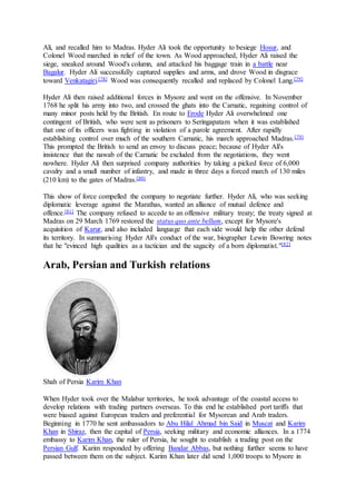 Ali, and recalled him to Madras. Hyder Ali took the opportunity to besiege Hosur, and
Colonel Wood marched in relief of the town. As Wood approached, Hyder Ali raised the
siege, sneaked around Wood's column, and attacked his baggage train in a battle near
Bagalur. Hyder Ali successfully captured supplies and arms, and drove Wood in disgrace
toward Venkatagiri.[78] Wood was consequently recalled and replaced by Colonel Lang.[79]
Hyder Ali then raised additional forces in Mysore and went on the offensive. In November
1768 he split his army into two, and crossed the ghats into the Carnatic, regaining control of
many minor posts held by the British. En route to Erode Hyder Ali overwhelmed one
contingent of British, who were sent as prisoners to Seringapatam when it was established
that one of its officers was fighting in violation of a parole agreement. After rapidly
establishing control over much of the southern Carnatic, his march approached Madras.[79]
This prompted the British to send an envoy to discuss peace; because of Hyder Ali's
insistence that the nawab of the Carnatic be excluded from the negotiations, they went
nowhere. Hyder Ali then surprised company authorities by taking a picked force of 6,000
cavalry and a small number of infantry, and made in three days a forced march of 130 miles
(210 km) to the gates of Madras.[80]
This show of force compelled the company to negotiate further. Hyder Ali, who was seeking
diplomatic leverage against the Marathas, wanted an alliance of mutual defence and
offence.[81] The company refused to accede to an offensive military treaty; the treaty signed at
Madras on 29 March 1769 restored the status quo ante bellum, except for Mysore's
acquisition of Karur, and also included language that each side would help the other defend
its territory. In summarising Hyder Ali's conduct of the war, biographer Lewin Bowring notes
that he "evinced high qualities as a tactician and the sagacity of a born diplomatist."[82]
Arab, Persian and Turkish relations
Shah of Persia Karim Khan
When Hyder took over the Malabar territories, he took advantage of the coastal access to
develop relations with trading partners overseas. To this end he established port tariffs that
were biased against European traders and preferential for Mysorean and Arab traders.
Beginning in 1770 he sent ambassadors to Abu Hilal Ahmad bin Said in Muscat and Karim
Khan in Shiraz, then the capital of Persia, seeking military and economic alliances. In a 1774
embassy to Karim Khan, the ruler of Persia, he sought to establish a trading post on the
Persian Gulf. Karim responded by offering Bandar Abbas, but nothing further seems to have
passed between them on the subject. Karim Khan later did send 1,000 troops to Mysore in
 