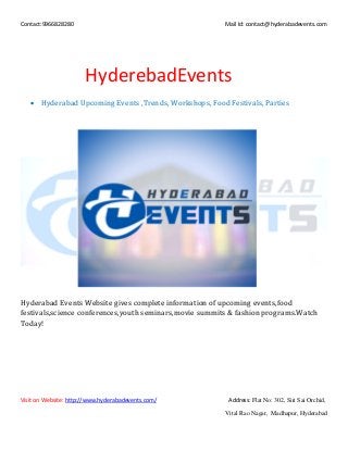 Contact:9966828280 Mail Id: contact@hyderabadevents.com
Visit on Website: http://www.hyderabadevents.com/ Address: Flat No: 302, Siri Sai Orchid,
Vital Rao Nagar, Madhapur, Hyderabad
HyderebadEvents
 Hyderabad Upcoming Events ,Trends, Workshops, Food Festivals, Parties
Hyderabad Events Website gives complete information of upcoming events,food
festivals,science conferences,youth seminars,movie summits & fashion programs.Watch
Today!
 