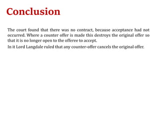 Conclusion
The court found that there was no contract, because acceptance had not
occurred. Where a counter offer is made this destroys the original offer so
that it is no longer open to the offeree to accept.
In it Lord Langdale ruled that any counter-offer cancels the original offer.
 