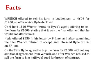 Facts
WRENCH offered to sell his farm in Luddenham to HYDE for
£1200, an offer which Hyde declined.
On 6 June 1840 Wrench wrote to Hyde's agent offering to sell
the farm for £1000, stating that it was the final offer and that he
would not alter from it.
Hyde offered £950 in his letter by 8 June, and after examining
the offer Wrench refused to accept, and informed Hyde of this
on 27 June.
On the 29th Hyde agreed to buy the farm for £1000 without any
additional agreement from Wrench, and after Wrench refused to
sell the farm to him he(Hyde) sued for breach of contract.
 