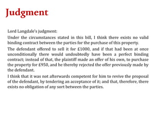 Judgment
Lord Langdale's judgment:
Under the circumstances stated in this bill, I think there exists no valid
binding contract between the parties for the purchase of this property.
The defendant offered to sell it for £1000, and if that had been at once
unconditionally there would undoubtedly have been a perfect binding
contract; instead of that, the plaintiff made an offer of his own, to purchase
the property for £950, and he thereby rejected the offer previously made by
the defendant.
I think that it was not afterwards competent for him to revive the proposal
of the defendant, by tendering an acceptance of it; and that, therefore, there
exists no obligation of any sort between the parties.
 