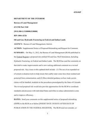 1
4310-84P
DEPARTMENT OF THE INTERIOR
Bureau of Land Management
43 CFR Part 3160
[WO-300-L13100000.FJ0000]
RIN 1004-AE26
Oil and Gas; Hydraulic Fracturing on Federal and Indian Lands
AGENCY: Bureau of Land Management, Interior.
ACTION: Supplemental Notice of Proposed Rulemaking and Request for Comment.
SUMMARY: On May 11, 2012, the Bureau of Land Management (BLM) published in
the Federal Register a proposed rule entitled Oil and Gas; Well Stimulation, Including
Hydraulic Fracturing, on Federal and Indian Lands. The BLM has used the comments on
that draft to make improvements and is now seeking additional comment on a revised
proposed rule. Key issues in this updated draft include: (1) The use of an expanded set
of cement evaluation tools to help ensure that usable water zones have been isolated and
protected from contamination; and (2) More detailed guidance on how trade secrets
claims will be handled, modeled on the procedures promulgated by the State of Colorado.
The revised proposed rule would also provide opportunities for the BLM to coordinate
standards and processes with individual States and tribes to reduce administrative costs
and to improve efficiency.
DATES: Send your comments on this supplemental notice of proposed rulemaking
(SNPR) to the BLM on or before [INSERT DATE 30 DAYS AFTER DATE OF
PUBLICATION IN THE FEDERAL REGISTER]. The BLM need not consider, or
 