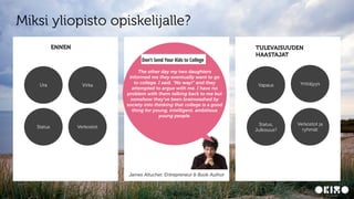 CONFIDENTIAL6
Miksi yliopisto opiskelijalle?
TULEVAISUUDEN
HAASTAJAT
The other day my two daughters
informed me they eventually want to go
to college. I said, “No way!” and they
attempted to argue with me. I have no
problem with them talking back to me but
somehow they’ve been brainwashed by
society into thinking that college is a good
thing for young, intelligent, ambitious
young people.
James Altucher, Entrepreneur & Book Author
ENNEN
Ura Virka
Status Verkostot
Vapaus Yrittäjyys
Status,
Julkisuus?
Verkostot ja
ryhmät
 