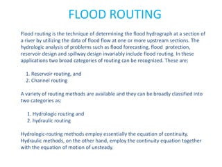 FLOOD ROUTING
Flood routing is the technique of determining the flood hydrograph at a section of
a river by utilizing the data of flood flow at one or more upstream sections. The
hydrologic analysis of problems such as flood forecasting, flood protection,
reservoir design and spillway design invariably include flood routing. In these
applications two broad categories of routing can be recognized. These are:
1. Reservoir routing, and
2. Channel routing
A variety of routing methods are available and they can be broadly classified into
two categories as:
1. Hydrologic routing and
2. hydraulic routing
Hydrologic-routing methods employ essentially the equation of continuity.
Hydraulic methods, on the other hand, employ the continuity equation together
with the equation of motion of unsteady.
 