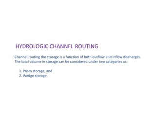 HYDROLOGIC CHANNEL ROUTING
Channel routing the storage is a function of both outflow and inflow discharges.
The total volume in storage can be considered under two categories as:
1. Prism storage, and
2. Wedge storage.
 