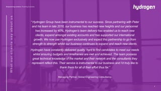 “ Hydrogen Group have been instrumental to our success. Since partnering with Peter
and his team in late 2016, our business has reached new heights and our personnel
has increased by 40%. Hydrogen’s team delivery has enabled us to reach new
clients, expand amongst existing accounts and has supported our international
growth. We now use Hydrogen exclusively and expect this partnership to go from
strength to strength whilst our business continues to expand and reach new clients.
Hydrogen have constantly delivered quality, hard to find candidates to meet our needs
whilst ensuring budgets and timeframes are met and achieved. The team possess
great technical knowledge of the market and their network and the consultants they
represent reflect this. Their service is instrumental to our business and I’d truly like to
thank them for all of their effort thus far.”
Managing Partner, Global Engineering Consultancy
7
 