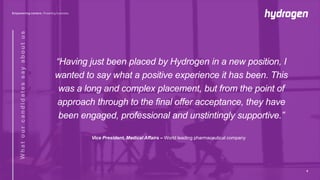 “Having just been placed by Hydrogen in a new position, I
wanted to say what a positive experience it has been. This
was a long and complex placement, but from the point of
approach through to the final offer acceptance, they have
been engaged, professional and unstintingly supportive.”
Vice President, Medical Affairs – World leading pharmaceutical company
8
 