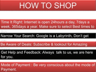 Time It Right: Internet is open 24hours a day, 7days a
week, 365days a year. Make sure to select Best times to
buy.
Narrow Your Search: Google is a Labyrinth, Don’t get
lost.
Be Aware of Deals: Subscribe & lookout for Amazing
Deals.
Get Help and Feedback: Always talk to us, we are here
for you.
Mode of Payment : Be very conscious about the mode of
Payment.
HOW TO SHOP
 