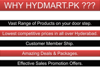 Lowest competitive prices in all over Hyderabad.
Vast Range of Products on your door step.
Effective Sales Promotion Offers.
Amazing Deals & Packages.
Customer Member Ship.
WHY HYDMART.PK ???
 