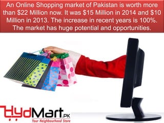 An Online Shopping market of Pakistan is worth more
than $22 Million now. It was $15 Million in 2014 and $10
Million in 2013. The increase in recent years is 100%.
The market has huge potential and opportunities.
 