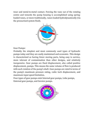 wear and metal-to-metal contact. Forcing the vane out of the rotating
centre and towards the pump housing is accomplished using spring-
loaded vanes, or more traditionally, vanes loaded hydrodynamically (via
the pressurized system fluid).
Gear Pumps:
Probably the simplest and most commonly used types of hydraulic
pumps today and they are easily maintained and economic. This design
is characterized as having fewer moving parts, being easy to service,
more tolerant of contamination than other designs, and relatively
inexpensive. Gear pumps are fixed displacement, also called positive
displacement, pumps. This means the same volume of flow is produced
with each rotation of the pump’s shaft. Gear pumps are rated in terms of
the pump’s maximum pressure rating, cubic inch displacement, and
maximum input speed limitation.
Four types of gear pumps exist Internal gear pumps, Lobe pumps,
External gear pumps, and Gerotor pumps.
 