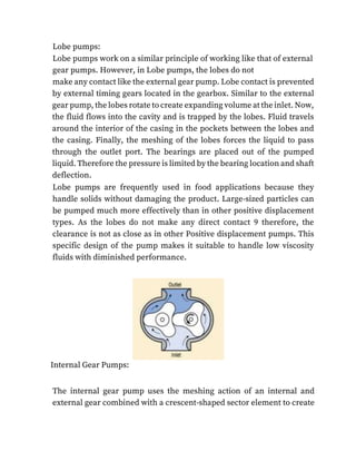 Lobe pumps:
Lobe pumps work on a similar principle of working like that of external
gear pumps. However, in Lobe pumps, the lobes do not
make any contact like the external gear pump. Lobe contact is prevented
by external timing gears located in the gearbox. Similar to the external
gear pump, the lobes rotate to create expanding volume at the inlet. Now,
the fluid flows into the cavity and is trapped by the lobes. Fluid travels
around the interior of the casing in the pockets between the lobes and
the casing. Finally, the meshing of the lobes forces the liquid to pass
through the outlet port. The bearings are placed out of the pumped
liquid. Therefore the pressure is limited by the bearing location and shaft
deflection.
Lobe pumps are frequently used in food applications because they
handle solids without damaging the product. Large-sized particles can
be pumped much more effectively than in other positive displacement
types. As the lobes do not make any direct contact 9 therefore, the
clearance is not as close as in other Positive displacement pumps. This
specific design of the pump makes it suitable to handle low viscosity
fluids with diminished performance.
Internal Gear Pumps:
The internal gear pump uses the meshing action of an internal and
external gear combined with a crescent-shaped sector element to create
 