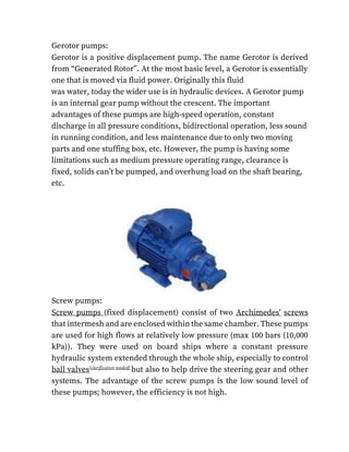 Gerotor pumps:
Gerotor is a positive displacement pump. The name Gerotor is derived
from “Generated Rotor”. At the most basic level, a Gerotor is essentially
one that is moved via fluid power. Originally this fluid
was water, today the wider use is in hydraulic devices. A Gerotor pump
is an internal gear pump without the crescent. The important
advantages of these pumps are high-speed operation, constant
discharge in all pressure conditions, bidirectional operation, less sound
in running condition, and less maintenance due to only two moving
parts and one stuffing box, etc. However, the pump is having some
limitations such as medium pressure operating range, clearance is
fixed, solids can’t be pumped, and overhung load on the shaft bearing,
etc.
Screw pumps:
Screw pumps (fixed displacement) consist of two Archimedes' screws
that intermesh and are enclosed within the same chamber. These pumps
are used for high flows at relatively low pressure (max 100 bars (10,000
kPa)). They were used on board ships where a constant pressure
hydraulic system extended through the whole ship, especially to control
ball valves[clarification needed]
but also to help drive the steering gear and other
systems. The advantage of the screw pumps is the low sound level of
these pumps; however, the efficiency is not high.
 
