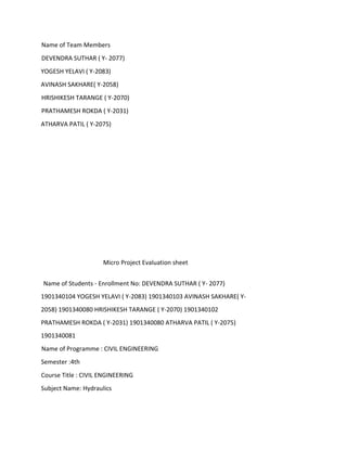 Name of Team Members
DEVENDRA SUTHAR ( Y- 2077)
YOGESH YELAVI ( Y-2083)
AVINASH SAKHARE( Y-2058)
HRISHIKESH TARANGE ( Y-2070)
PRATHAMESH ROKDA ( Y-2031)
ATHARVA PATIL ( Y-2075)
Micro Project Evaluation sheet
Name of Students - Enrollment No: DEVENDRA SUTHAR ( Y- 2077)
1901340104 YOGESH YELAVI ( Y-2083) 1901340103 AVINASH SAKHARE( Y-
2058) 1901340080 HRISHIKESH TARANGE ( Y-2070) 1901340102
PRATHAMESH ROKDA ( Y-2031) 1901340080 ATHARVA PATIL ( Y-2075)
1901340081
Name of Programme : CIVIL ENGINEERING
Semester :4th
Course Title : CIVIL ENGINEERING
Subject Name: Hydraulics
 