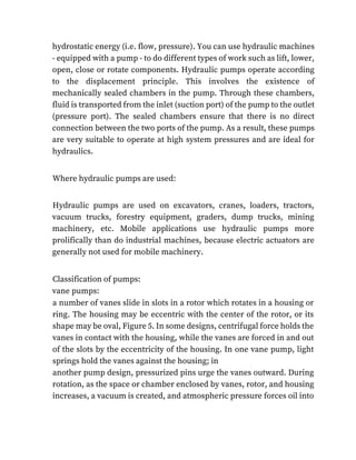 hydrostatic energy (i.e. flow, pressure). You can use hydraulic machines
- equipped with a pump - to do different types of work such as lift, lower,
open, close or rotate components. Hydraulic pumps operate according
to the displacement principle. This involves the existence of
mechanically sealed chambers in the pump. Through these chambers,
fluid is transported from the inlet (suction port) of the pump to the outlet
(pressure port). The sealed chambers ensure that there is no direct
connection between the two ports of the pump. As a result, these pumps
are very suitable to operate at high system pressures and are ideal for
hydraulics.
Where hydraulic pumps are used:
Hydraulic pumps are used on excavators, cranes, loaders, tractors,
vacuum trucks, forestry equipment, graders, dump trucks, mining
machinery, etc. Mobile applications use hydraulic pumps more
prolifically than do industrial machines, because electric actuators are
generally not used for mobile machinery.
Classification of pumps:
vane pumps:
a number of vanes slide in slots in a rotor which rotates in a housing or
ring. The housing may be eccentric with the center of the rotor, or its
shape may be oval, Figure 5. In some designs, centrifugal force holds the
vanes in contact with the housing, while the vanes are forced in and out
of the slots by the eccentricity of the housing. In one vane pump, light
springs hold the vanes against the housing; in
another pump design, pressurized pins urge the vanes outward. During
rotation, as the space or chamber enclosed by vanes, rotor, and housing
increases, a vacuum is created, and atmospheric pressure forces oil into
 