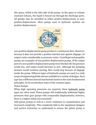 this space, which is the inlet side of the pump. As the space or volume
enclosed reduces, the liquid is forced out through the discharge ports.
All pumps may be classified as either positive-displacement or non-
positive-displacement. Most pumps used in hydraulic systems are
positive-displacement.
non-positive-displacement pump produces a continuous flow. However,
because it does not provide a positive internal seal against slippage, its
output varies considerably as pressure varies. Centrifugal and propeller
pumps are examples of non-positive displacement pumps. If the output
port of a non-positive displacement pump were blocked off, the pressure
would rise, and output would decrease to zero. Although the pumping
element would continue moving, flow would stop because of slippage
inside the pump. Different types of hydraulic pumps are used in a wide
scope of engineering fields and are available in a variety of designs. Each
type has a different internal mechanism based on the same fundamental
principles. So let us introduce some of the common types.
Piston Pumps:
When high operating pressures are required, these hydraulic pump
types are often used. Piston pumps will traditionally withstand higher
pressures than gear pumps with comparable displacements; however,
there is a higher initial cost associated
with piston pumps as well as a lower resistance to contamination and
increased complexity. This complexity falls to the equipment designer
and service technician to understand to ensure the piston pump is
 