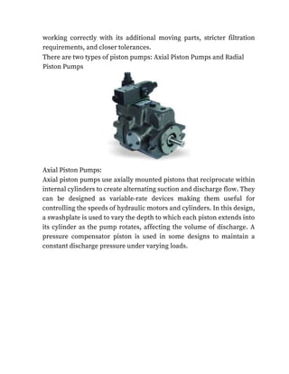 working correctly with its additional moving parts, stricter filtration
requirements, and closer tolerances.
There are two types of piston pumps: Axial Piston Pumps and Radial
Piston Pumps
Axial Piston Pumps:
Axial piston pumps use axially mounted pistons that reciprocate within
internal cylinders to create alternating suction and discharge flow. They
can be designed as variable-rate devices making them useful for
controlling the speeds of hydraulic motors and cylinders. In this design,
a swashplate is used to vary the depth to which each piston extends into
its cylinder as the pump rotates, affecting the volume of discharge. A
pressure compensator piston is used in some designs to maintain a
constant discharge pressure under varying loads.
 