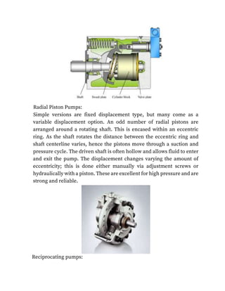 Radial Piston Pumps:
Simple versions are fixed displacement type, but many come as a
variable displacement option. An odd number of radial pistons are
arranged around a rotating shaft. This is encased within an eccentric
ring. As the shaft rotates the distance between the eccentric ring and
shaft centerline varies, hence the pistons move through a suction and
pressure cycle. The driven shaft is often hollow and allows fluid to enter
and exit the pump. The displacement changes varying the amount of
eccentricity; this is done either manually via adjustment screws or
hydraulically with a piston. These are excellent for high pressure and are
strong and reliable.
Reciprocating pumps:
 