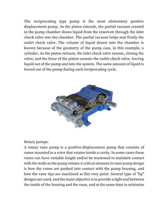 The reciprocating type pump is the most elementary positive
displacement pump. As the piston extends, the partial vacuum created
in the pump chamber draws liquid from the reservoir through the inlet
check valve into the chamber. The partial vacuum helps seat firmly the
outlet check valve. The volume of liquid drawn into the chamber is
known because of the geometry of the pump case, in this example, a
cylinder. As the piston retracts, the inlet check valve reseats, closing the
valve, and the force of the piston unseats the outlet check valve, forcing
liquid out of the pump and into the system. The same amount of liquid is
forced out of the pump during each reciprocating cycle.
Rotary pumps:
A rotary vane pump is a positive-displacement pump that consists of
vanes mounted to a rotor that rotates inside a cavity. In some cases these
vanes can have variable length and/or be tensioned to maintain contact
with the walls as the pump rotates A critical element in vane pump design
is how the vanes are pushed into contact with the pump housing, and
how the vane tips are machined at this very point. Several type of "lip"
designs are used, and the main objective is to provide a tight seal between
the inside of the housing and the vane, and at the same time to minimize
 