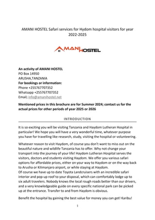 1
AMANI HOSTEL Safari services for Hydom hospital visitors for year
2022-2025
An activity of AMANI HOSTEL
PO Box 14950
ARUSHA,TANZANIA
For bookings or information:
Phone +255767707352
Whatsapp +255767707352
Email; info@amanihostel.net
Mentioned prices in this brochure are for Summer 2024; contact us for the
actual prices for other periods of year 2025 or 2026
INTRODUCTION
It is so exciting you will be visiting Tanzania and Haydom Lutheran Hospital in
particular! We hope you will have a very wonderful time, whatever purpose
you have for travelling like research, study, visiting the hospital or volunteering.
Whatever reason to visit Haydom, of course you don’t want to miss out on the
beautiful nature and wildlife Tanzania has to offer. Why not change your
transport into the journey of your life! Haydom Lutheran Hospital serves the
visitors, doctors and students visiting Haydom. We offer you various safari
options for affordable prices, either on your way to Haydom or on the way back
to Arusha or Kilimanjaro airport, or while staying at Haydom.
Of course we have up to date Toyota Landcruisers with an incredible safari
interior and pop-up roof to your disposal, which can comfortably lodge up to
six adult travelers. Nobody knows the local rough roads better than our drivers,
and a very knowledgeable guide on every specific national park can be picked
up at the entrance. Transfer to and from Haydom is obvious.
Benefit the hospital by gaining the best value for money you can get! Karibu!
 