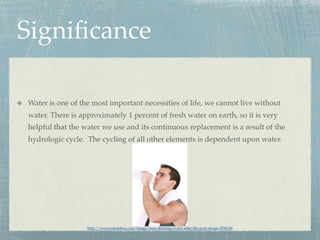 Signiﬁcance

Water is one of the most important necessities of life, we cannot live without
water. There is approximately 1 percent of fresh water on earth, so it is very
helpful that the water we use and its continuous replacement is a result of the
hydrologic cycle. The cycling of all other elements is dependent upon water.




                  http://www.colourbox.com/image/man-drinking-water-after-the-gym-image-3594146
 