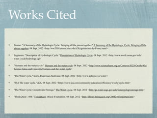 Works Cited

Bramer. "A Summary of the Hydrologic Cycle: Bringing all the pieces together." A Summary of the Hydrologic Cycle: Bringing all the
pieces together. 08 Sept. 2012 <http://ww2010.atmos.uiuc.edu/(Gh)/guides/mtr/hyd/smry.rxml>

Engineers. "Description of Hydrologic Cycle." Description of Hydrologic Cycle. 08 Sept. 2012 <http://www.nwrfc.noaa.gov/info/
water_cycle/hydrology.cgi>

"Humans and the water cycle." Humans and the water cycle. 08 Sept. 2012 <http://www.sciencelearn.org.nz/Contexts/H2O-On-the-Go/
Science-Ideas-and-Concepts/Humans-and-the-water-cycle>

"The Water Cycle." Sorry, Page Does Not Exist. 08 Sept. 2012 <http://www.kidzone.ws/water/>

"JEA The water cycle." JEA. 08 Sept. 2012 <https://www.jea.com/community/education/efficiency/wisely/cycle.html>

"The Water Cycle: Groundwater Storage." The Water Cycle. 08 Sept. 2012 <http://ga.water.usgs.gov/edu/watercyclegwstorage.html>

"ThinkQuest : 404." ThinkQuest. Oracle Foundation. 08 Sept. 2012 <http://library.thinkquest.org/C004240/important.htm>
 