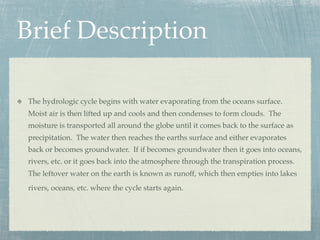 Brief Description

The hydrologic cycle begins with water evaporating from the oceans surface.
Moist air is then lifted up and cools and then condenses to form clouds. The
moisture is transported all around the globe until it comes back to the surface as
precipitation. The water then reaches the earths surface and either evaporates
back or becomes groundwater. If if becomes groundwater then it goes into oceans,
rivers, etc. or it goes back into the atmosphere through the transpiration process.
The leftover water on the earth is known as runoff, which then empties into lakes
rivers, oceans, etc. where the cycle starts again.
 