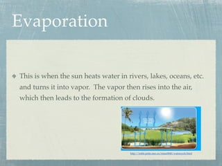 Evaporation

This is when the sun heats water in rivers, lakes, oceans, etc.
and turns it into vapor. The vapor then rises into the air,
which then leads to the formation of clouds.




                                     http://roble.pntic.mec.es/rmac0040/watercycle.html
 