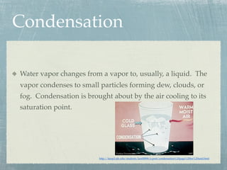 Condensation

Water vapor changes from a vapor to, usually, a liquid. The
vapor condenses to small particles forming dew, clouds, or
fog. Condensation is brought about by the air cooling to its
saturation point.




                         http://keep2.sjfc.edu/students/kes00898/e-port/condensation%20page%20for%20unit.html
 