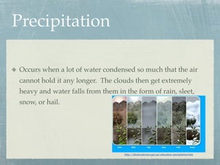 Precipitation

Occurs when a lot of water condensed so much that the air
cannot hold it any longer. The clouds then get extremely
heavy and water falls from them in the form of rain, sleet,
snow, or hail.




                                   http://shoalwater.nsw.gov.au/education/precipitation.htm
 