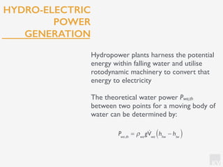 KV
HYDRO-ELECTRIC
POWER
GENERATION
Hydropower plants harness the potential
energy within falling water and utilise
rotodynamic machinery to convert that
energy to electricity
The theoretical water power Pwa,th
between two points for a moving body of
water can be determined by:
Pwa,th
= ρwa
g!Vwa
hhw
− htw( )
 