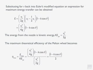 KV
Substituting for v back into Euler’s modiﬁed equation an expression for
maximum energy transfer can be obtained
E =
u1
2g
⎛
⎝⎜
⎞
⎠⎟ u1
−
1
2
u1
⎛
⎝⎜
⎞
⎠⎟ 1− kcosϑ( )
=
u1
2
4g
⎛
⎝
⎜
⎞
⎠
⎟ 1− kcosϑ( )
The energy from the nozzle is kinetic energy,KEjet
=
u1
2
2g
The maximum theoretical efﬁciency of the Pelton wheel becomes
ηmax
=
Emax
KEjet
=
u1
2
4g
⎛
⎝
⎜
⎞
⎠
⎟ 1− kcosϑ( )
u1
2
2g
⎛
⎝
⎜
⎞
⎠
⎟
=
1− kcosϑ( )
2
 