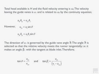 KV
However,
Total head available is H and the ﬂuid velocity entering is u0.The velocity
leaving the guide vanes is u1 and is related to u0 by the continuity equation;
u0
A0
= uf1
A1
u0
A0
= u1
A1
sinϑ
uf1
= u1
sinϑ
The direction of u1 is governed by the guide vane angle ϑ.The angle ϑ is
selected so that the relative velocity meets the runner tangentially, i.e. it
makes an angle β1 with the tangent at blade inlet.Therefore;
tanϑ =
uf1
uw1
and tanβ1
=
uf1
v1
− uw1( )
 