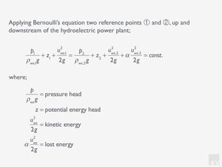 KV
Applying Bernoulli’s equation two reference points ① and ②, up and
downstream of the hydroelectric power plant;
where;
p1
ρwa,1
g
+ z1
+
uwa,1
2
2g
=
p2
ρwa,2
g
+ z2
+
uwa,2
2
2g
+α
uwa,2
2
2g
= const.
p
ρwa
g
= pressure head
z = potential energy head
uwa
2
2g
= kinetic energy
α
uwa
2
2g
= lost energy
 