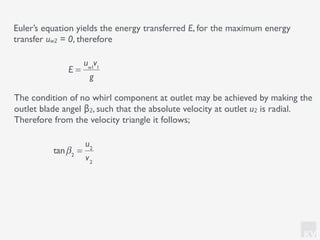 KV
The condition of no whirl component at outlet may be achieved by making the
outlet blade angel β2, such that the absolute velocity at outlet u2 is radial.
Therefore from the velocity triangle it follows;
Euler’s equation yields the energy transferred E, for the maximum energy
transfer uw2 = 0, therefore
E =
uw1
v1
g
tanβ2
=
u2
v2
 