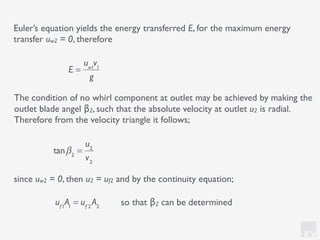 KV
The condition of no whirl component at outlet may be achieved by making the
outlet blade angel β2, such that the absolute velocity at outlet u2 is radial.
Therefore from the velocity triangle it follows;
Euler’s equation yields the energy transferred E, for the maximum energy
transfer uw2 = 0, therefore
E =
uw1
v1
g
uf1
A1
= uf 2
A2
tanβ2
=
u2
v2
since uw2 = 0, then u2 = uf2 and by the continuity equation;
so that β2 can be determined
 