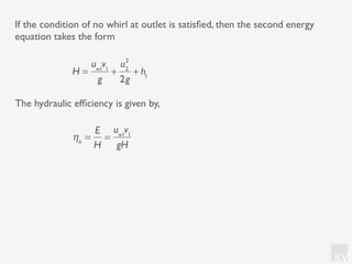 KV
The hydraulic efﬁciency is given by,
If the condition of no whirl at outlet is satisﬁed, then the second energy
equation takes the form
ηh
=
E
H
=
uw1
v1
gH
H =
uw1
v1
g
+
u2
2
2g
+ h1
 