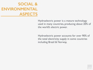 KV
SOCIAL &
ENVIRONMENTAL
ASPECTS
Hydroelectric power is a mature technology
used in many countries, producing about 20% of
the world’s electric power.
Hydroelectric power accounts for over 90% of
the total electricity supply in some countries
including Brazil & Norway,
 