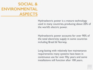 KV
SOCIAL &
ENVIRONMENTAL
ASPECTS
Hydroelectric power is a mature technology
used in many countries, producing about 20% of
the world’s electric power.
Hydroelectric power accounts for over 90% of
the total electricity supply in some countries
including Brazil & Norway,
Long-lasting with relatively low maintenance
requirements: many systems have been in
continuous use for over ﬁfty years and some
installations still function after 100 years.
 